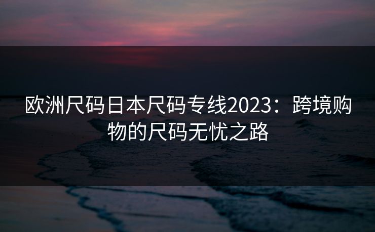 欧洲尺码日本尺码专线2023:跨境购物的尺码无忧之路 欧洲尺码日本尺码专线2023:跨境购物的尺码无忧之路