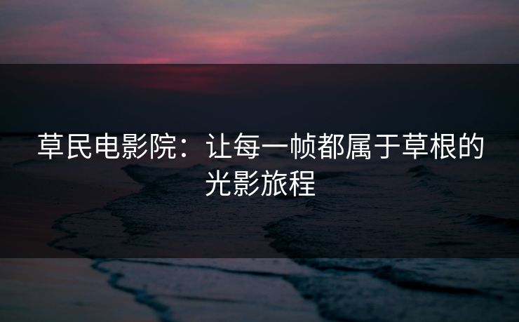 草民电影院：让每一帧都属于草根的光影旅程