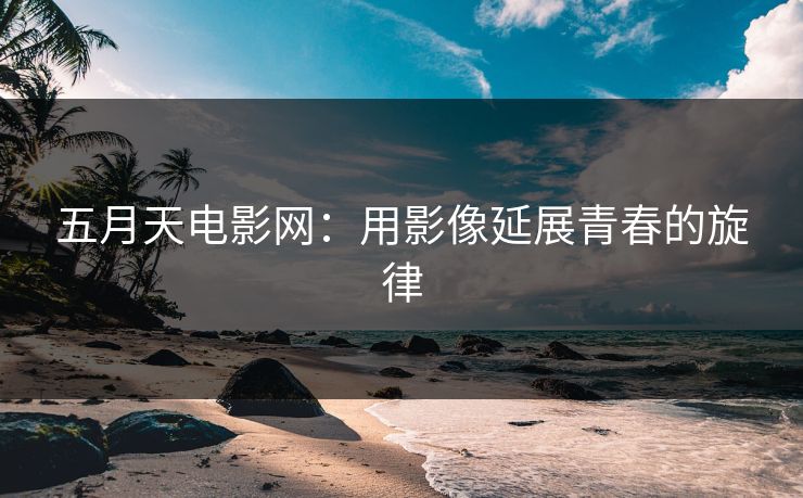 五月天电影网:用影像延展青春的旋律 五月天电影网:用影像延展青春的旋律