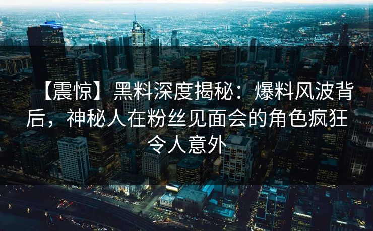 【震惊】黑料深度揭秘:爆料风波背后,神秘人在粉丝见面会的角色疯狂令人意外 【震惊】黑料深度揭秘:爆料风波背后,神秘人在粉丝见面会的角色疯狂令人意外