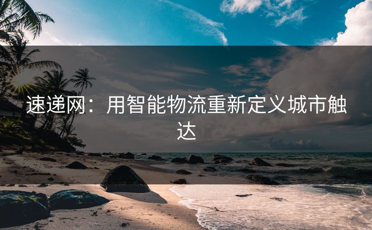 速递网:用智能物流重新定义城市触达 速递网:用智能物流重新定义城市触达