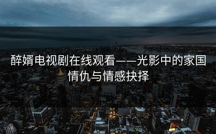 醉婿电视剧在线观看——光影中的家国情仇与情感抉择 醉婿电视剧在线观看——光影中的家国情仇与情感抉择