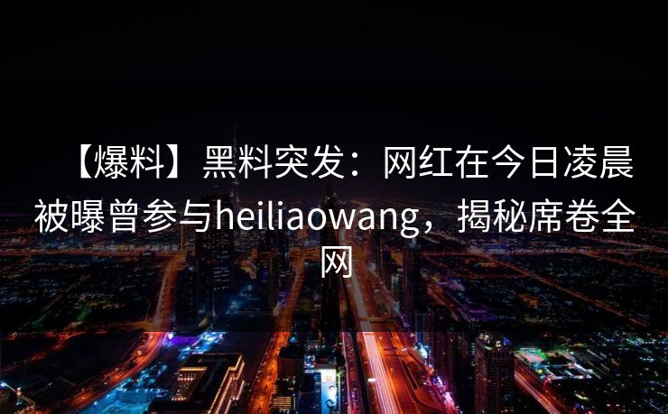 【爆料】黑料突发：网红在今日凌晨被曝曾参与heiliaowang，揭秘席卷全网