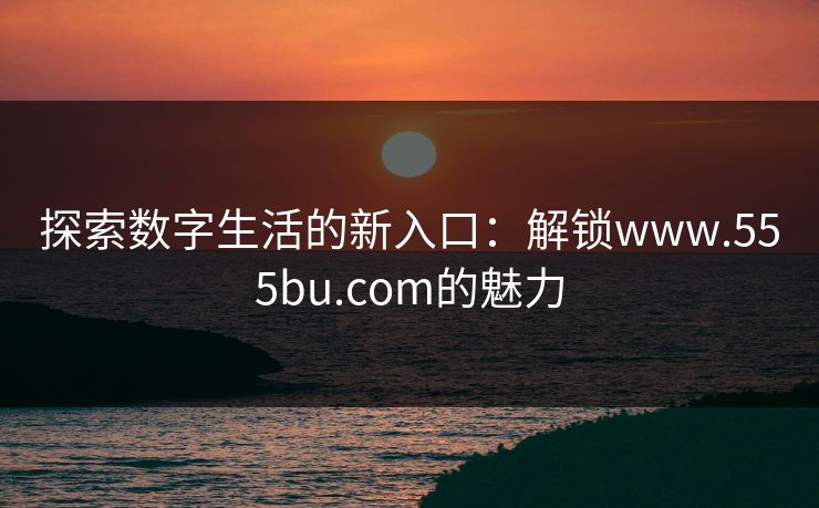 探索数字生活的新入口：解锁www.555bu.com的魅力