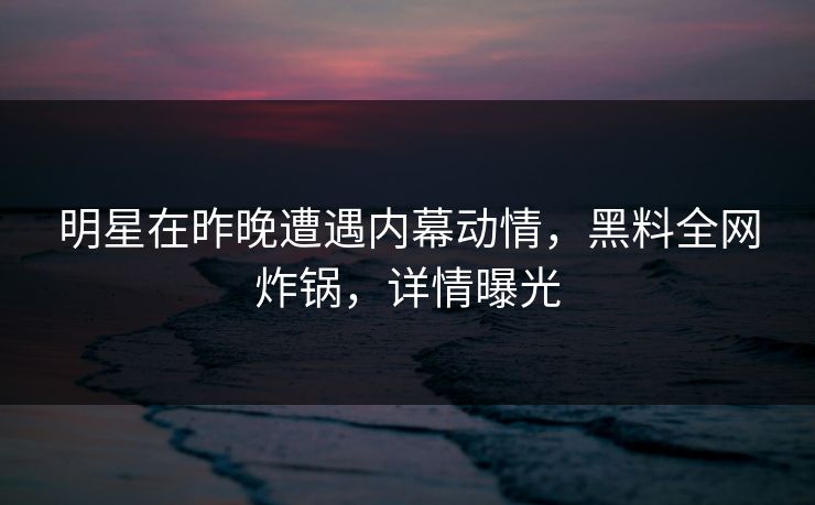 明星在昨晚遭遇内幕动情，黑料全网炸锅，详情曝光