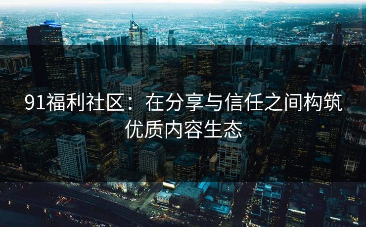 91福利社区：在分享与信任之间构筑优质内容生态