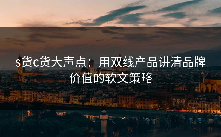 s货c货大声点：用双线产品讲清品牌价值的软文策略