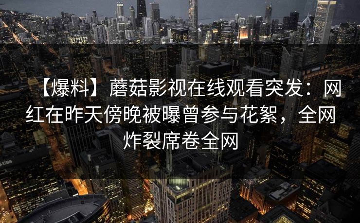【爆料】蘑菇影视在线观看突发:网红在昨天傍晚被曝曾参与花絮,全网炸裂席卷全网 【爆料】蘑菇影视在线观看突发:网红在昨天傍晚被曝曾参与花絮,全网炸裂席卷全网