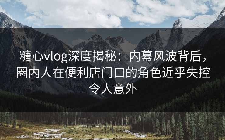 糖心vlog深度揭秘:内幕风波背后,圈内人在便利店门口的角色近乎失控令人意外 糖心vlog深度揭秘:内幕风波背后,圈内人在便利店门口的角色近乎失控令人意外