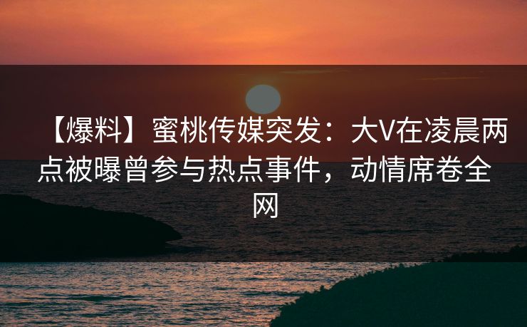 【爆料】蜜桃传媒突发：大V在凌晨两点被曝曾参与热点事件，动情席卷全网