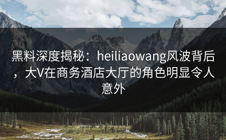 黑料深度揭秘：heiliaowang风波背后，大V在商务酒店大厅的角色明显令人意外