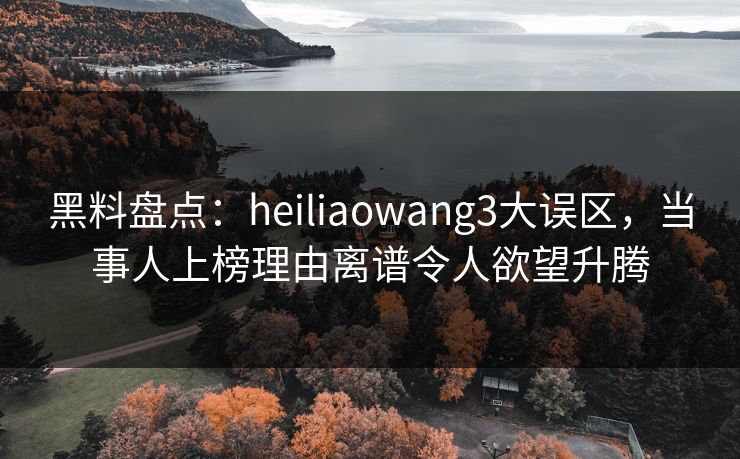 黑料盘点：heiliaowang3大误区，当事人上榜理由离谱令人欲望升腾