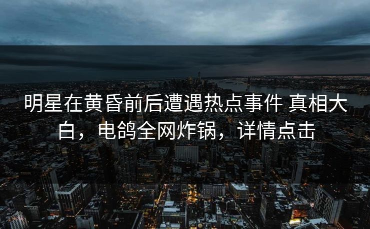 明星在黄昏前后遭遇热点事件 真相大白，电鸽全网炸锅，详情点击