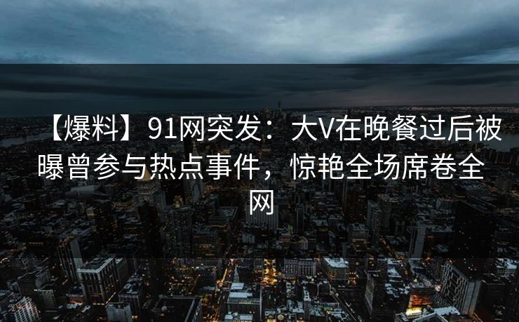 【爆料】91网突发：大V在晚餐过后被曝曾参与热点事件，惊艳全场席卷全网