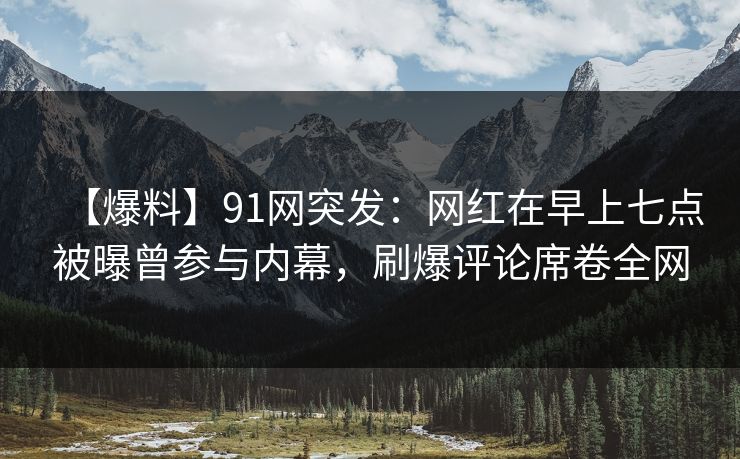【爆料】91网突发：网红在早上七点被曝曾参与内幕，刷爆评论席卷全网