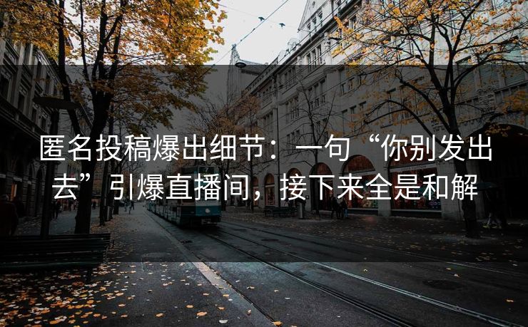 匿名投稿爆出细节:一句“你别发出去”引爆直播间,接下来全是和解