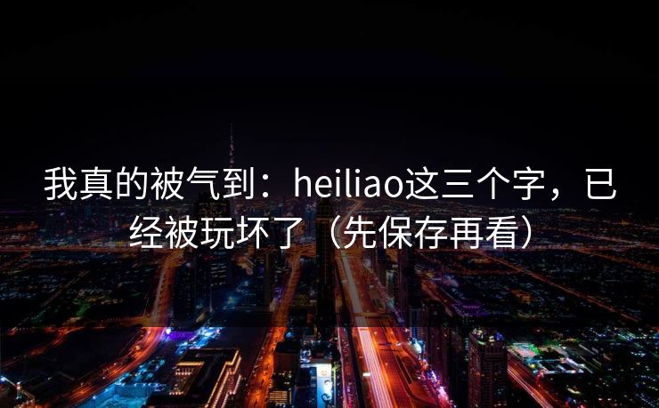 我真的被气到：heiliao这三个字，已经被玩坏了（先保存再看）