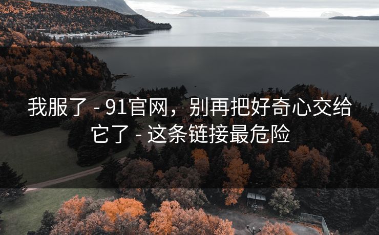 我服了 - 91官网，别再把好奇心交给它了 - 这条链接最危险