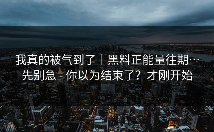 我真的被气到了｜黑料正能量往期…先别急 - 你以为结束了？才刚开始