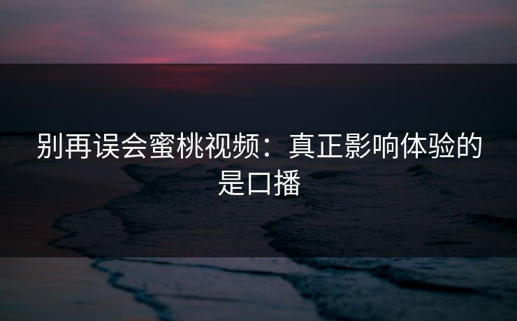 别再误会蜜桃视频:真正影响体验的是口播 别再误会蜜桃视频:真正影响体验的是口播
