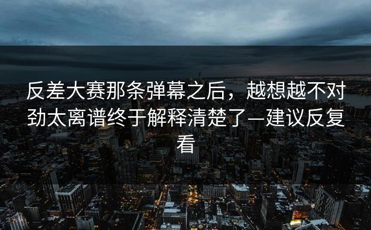 反差大赛那条弹幕之后，越想越不对劲太离谱终于解释清楚了—建议反复看