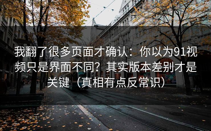 我翻了很多页面才确认：你以为91视频只是界面不同？其实版本差别才是关键（真相有点反常识）