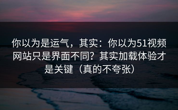你以为是运气，其实：你以为51视频网站只是界面不同？其实加载体验才是关键（真的不夸张）