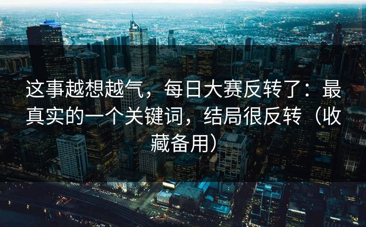 这事越想越气，每日大赛反转了：最真实的一个关键词，结局很反转（收藏备用）