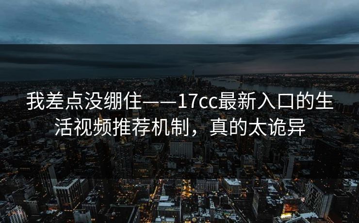 我差点没绷住——17cc最新入口的生活视频推荐机制，真的太诡异