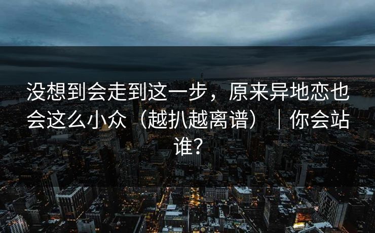 没想到会走到这一步，原来异地恋也会这么小众（越扒越离谱）｜你会站谁？