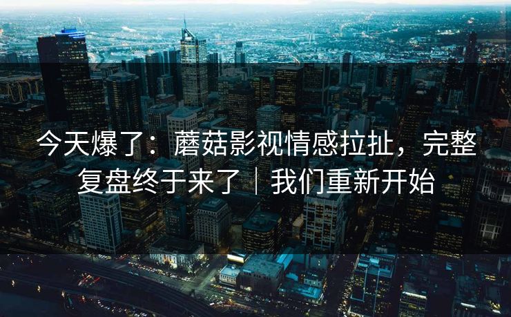 今天爆了：蘑菇影视情感拉扯，完整复盘终于来了｜我们重新开始