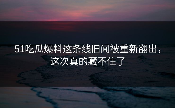 51吃瓜爆料这条线旧闻被重新翻出,这次真的藏不住了