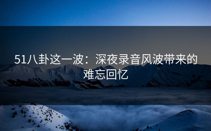 51八卦这一波：深夜录音风波带来的难忘回忆
