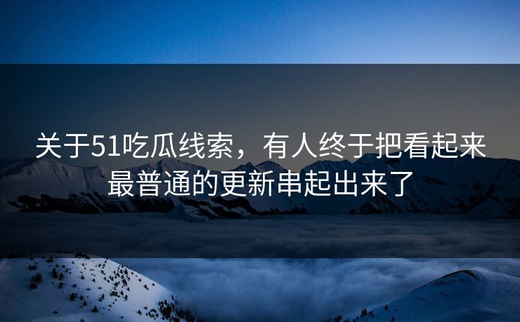 关于51吃瓜线索，有人终于把看起来最普通的更新串起出来了
