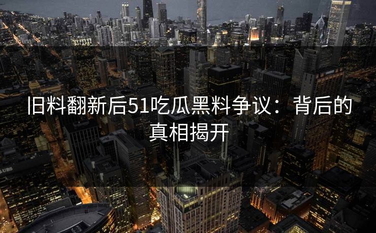 旧料翻新后51吃瓜黑料争议：背后的真相揭开