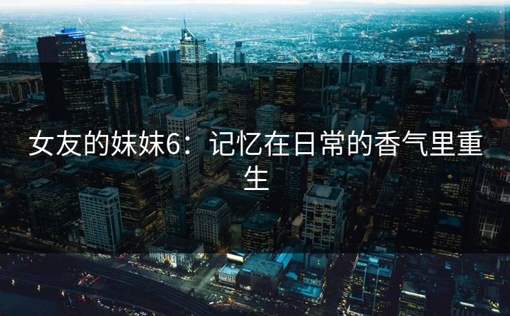女友的妺妺6：记忆在日常的香气里重生